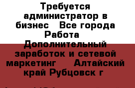 Требуется администратор в бизнес - Все города Работа » Дополнительный заработок и сетевой маркетинг   . Алтайский край,Рубцовск г.